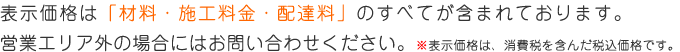 表示価格は「材料・施工料金・配達料」のすべてが含まれております。営業エリア外の場合にはお問い合わせください。※表示価格は、消費税を含んだ税込価格です